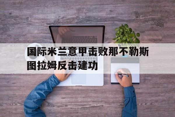 威尼斯人官网_国际米兰意甲击败那不勒斯图拉姆反击建功的简单介绍